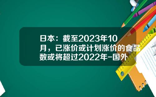 日本：截至2023年10月，已涨价或计划涨价的食品数或将超过2022年-国外食品进口后价格增长多少