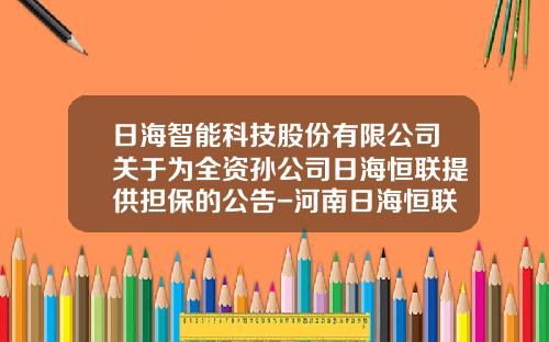 日海智能科技股份有限公司关于为全资孙公司日海恒联提供担保的公告-河南日海恒联通信技术有限公司