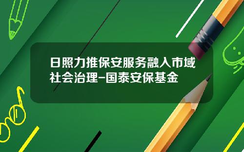 日照力推保安服务融入市域社会治理-国泰安保基金