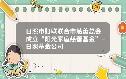 日照市妇联联合市慈善总会成立“阳光家庭慈善基金”-日照基金公司