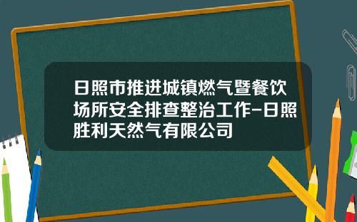 日照市推进城镇燃气暨餐饮场所安全排查整治工作-日照胜利天然气有限公司