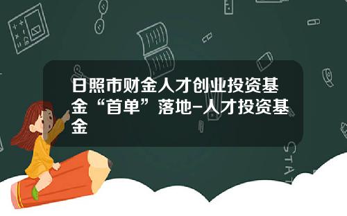 日照市财金人才创业投资基金“首单”落地-人才投资基金