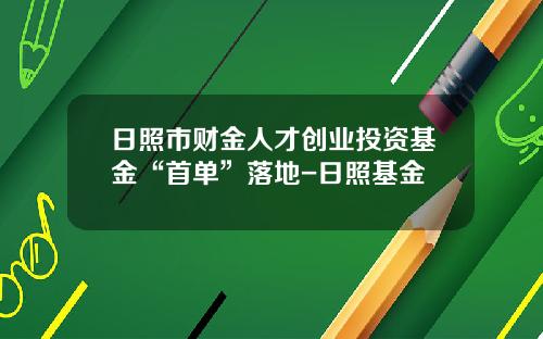 日照市财金人才创业投资基金“首单”落地-日照基金