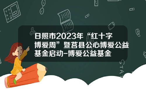 日照市2023年“红十字博爱周”暨莒县公心博爱公益基金启动-博爱公益基金