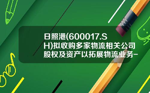 日照港(600017.SH)拟收购多家物流相关公司股权及资产以拓展物流业务-日照港股份有限公司