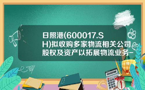 日照港(600017.SH)拟收购多家物流相关公司股权及资产以拓展物流业务-日照港股票资讯