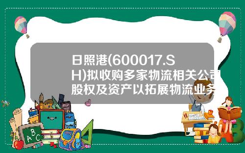 日照港(600017.SH)拟收购多家物流相关公司股权及资产以拓展物流业务-日照港集团有限公司