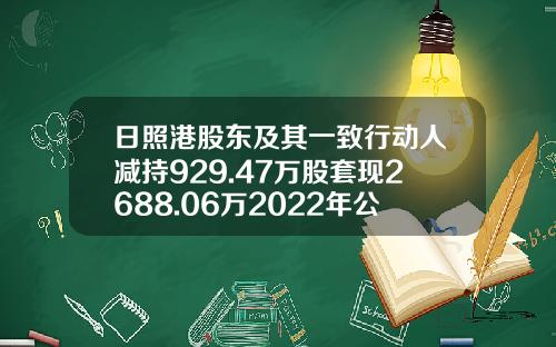 日照港股东及其一致行动人减持929.47万股套现2688.06万2022年公司净利6.31亿-日照港股份有限公司