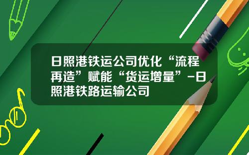 日照港铁运公司优化“流程再造”赋能“货运增量”-日照港铁路运输公司