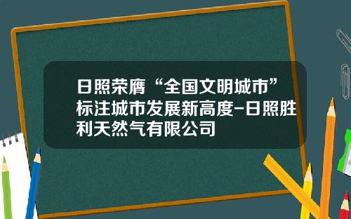 日照荣膺“全国文明城市”标注城市发展新高度-日照胜利天然气有限公司