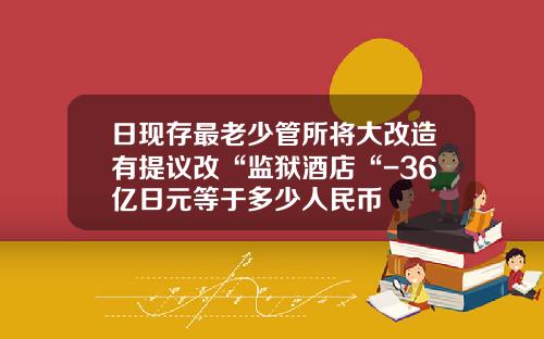 日现存最老少管所将大改造有提议改“监狱酒店“-36亿日元等于多少人民币