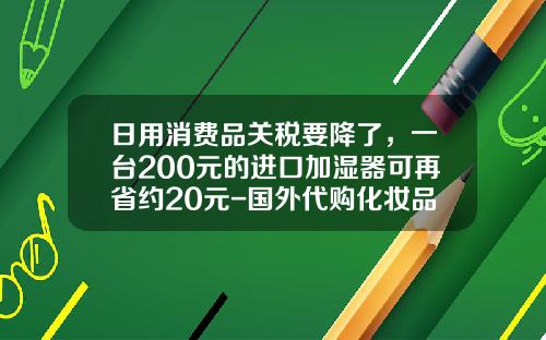 日用消费品关税要降了，一台200元的进口加湿器可再省约20元-国外代购化妆品关税是多少