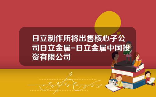 日立制作所将出售核心子公司日立金属-日立金属中国投资有限公司