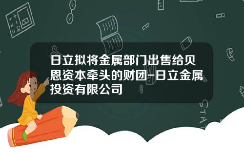 日立拟将金属部门出售给贝恩资本牵头的财团-日立金属投资有限公司