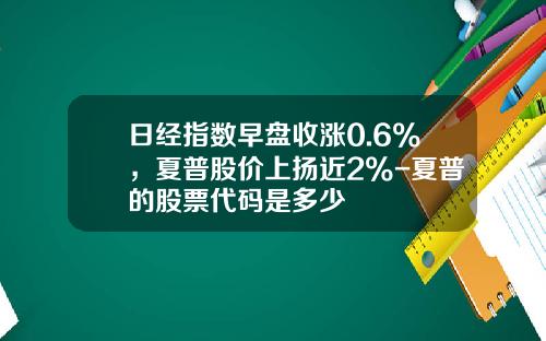 日经指数早盘收涨0.6%，夏普股价上扬近2%-夏普的股票代码是多少