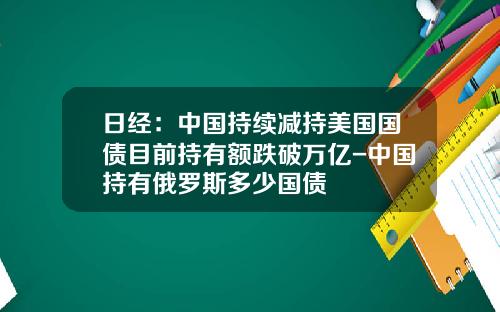 日经：中国持续减持美国国债目前持有额跌破万亿-中国持有俄罗斯多少国债