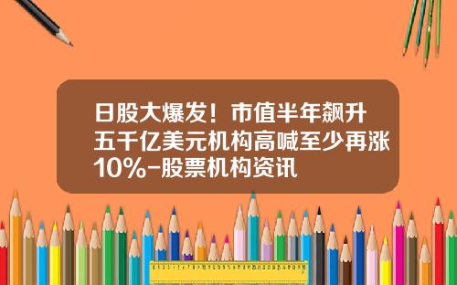 日股大爆发！市值半年飙升五千亿美元机构高喊至少再涨10%-股票机构资讯