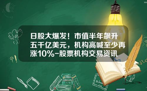 日股大爆发！市值半年飙升五千亿美元，机构高喊至少再涨10%-股票机构交易资讯