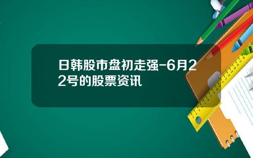 日韩股市盘初走强-6月22号的股票资讯
