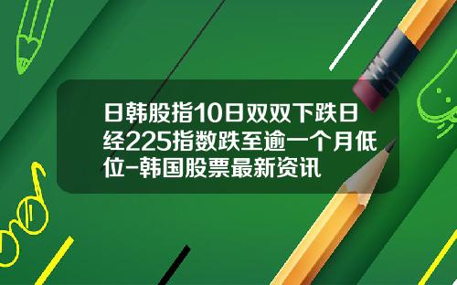 日韩股指10日双双下跌日经225指数跌至逾一个月低位-韩国股票最新资讯