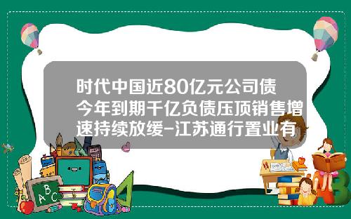 时代中国近80亿元公司债今年到期千亿负债压顶销售增速持续放缓-江苏通行置业有限公司