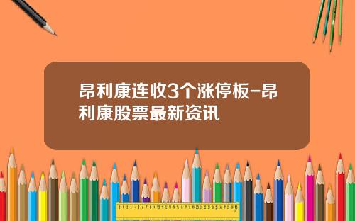 昂利康连收3个涨停板-昂利康股票最新资讯