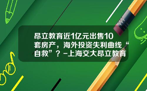 昂立教育近1亿元出售10套房产，海外投资失利曲线“自救”？-上海交大昂立教育科技有限公司