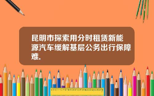 昆明市探索用分时租赁新能源汽车缓解基层公务出行保障难.