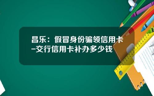 昌乐：假冒身份骗领信用卡-交行信用卡补办多少钱