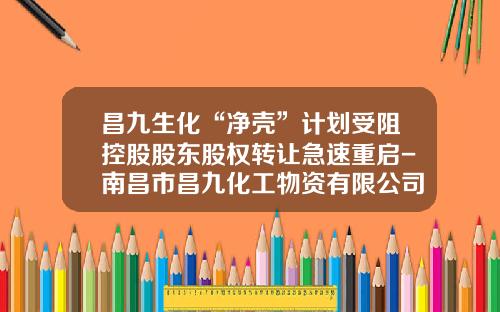 昌九生化“净壳”计划受阻控股股东股权转让急速重启-南昌市昌九化工物资有限公司