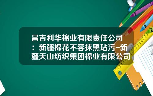 昌吉利华棉业有限责任公司：新疆棉花不容抹黑玷污-新疆天山纺织集团棉业有限公司