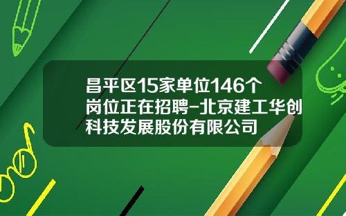 昌平区15家单位146个岗位正在招聘-北京建工华创科技发展股份有限公司