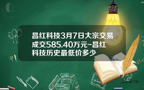 昌红科技3月7日大宗交易成交585.40万元-昌红科技历史最低价多少