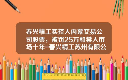 春兴精工实控人内幕交易公司股票，被罚25万和禁入市场十年-春兴精工苏州有限公司