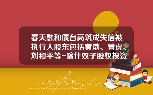 春天融和债台高筑成失信被执行人股东包括黄渤、管虎、刘和平等-喀什双子股权投资有限公司