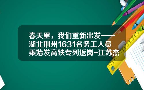 春天里，我们重新出发——湖北荆州1631名务工人员乘始发高铁专列返岗-江苏杰赛机械科技有限公司