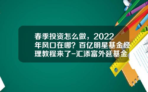 春季投资怎么做，2022年风口在哪？百亿明星基金经理教程来了-汇添富外延基金净值