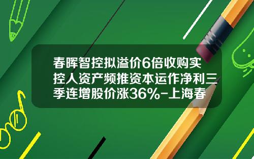 春晖智控拟溢价6倍收购实控人资产频推资本运作净利三季连增股价涨36%-上海春晖投资发展有限公司