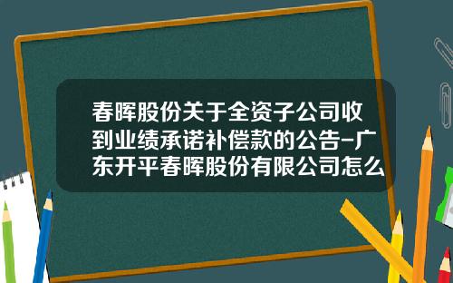 春晖股份关于全资子公司收到业绩承诺补偿款的公告-广东开平春晖股份有限公司怎么样
