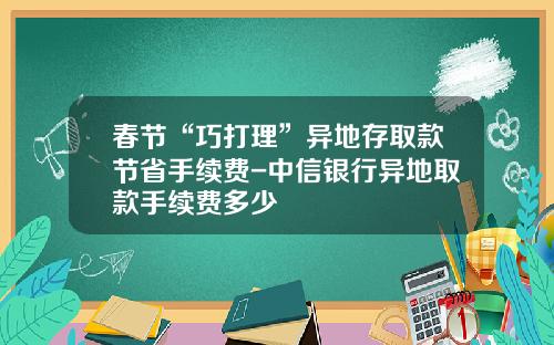 春节“巧打理”异地存取款节省手续费-中信银行异地取款手续费多少