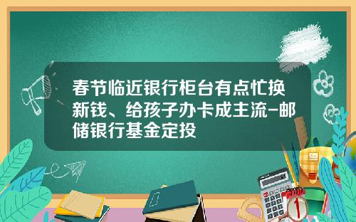 春节临近银行柜台有点忙换新钱、给孩子办卡成主流-邮储银行基金定投