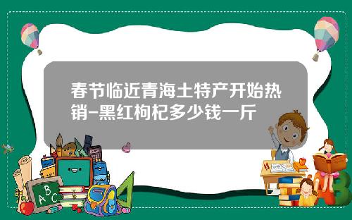 春节临近青海土特产开始热销-黑红枸杞多少钱一斤