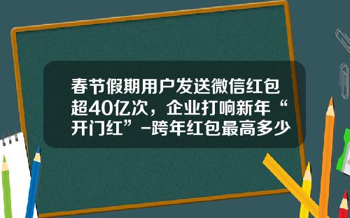 春节假期用户发送微信红包超40亿次，企业打响新年“开门红”-跨年红包最高多少
