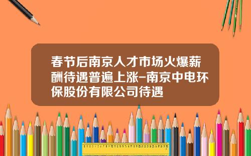 春节后南京人才市场火爆薪酬待遇普遍上涨-南京中电环保股份有限公司待遇