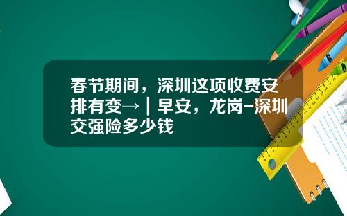 春节期间，深圳这项收费安排有变→｜早安，龙岗-深圳交强险多少钱