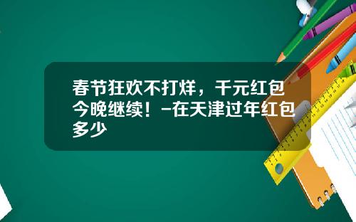 春节狂欢不打烊，千元红包今晚继续！-在天津过年红包多少