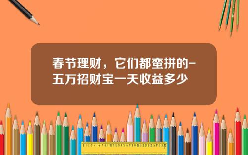 春节理财，它们都蛮拼的-五万招财宝一天收益多少