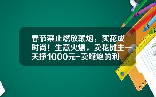 春节禁止燃放鞭炮，买花成时尚！生意火爆，卖花摊主一天挣1000元-卖鞭炮的利润是多少