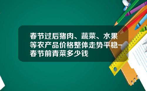 春节过后猪肉、蔬菜、水果等农产品价格整体走势平稳-春节前青菜多少钱