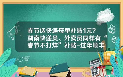 春节送快递每单补贴1元？湖南快递员、外卖员同样有“春节不打烊”补贴-过年顺丰快递多少钱